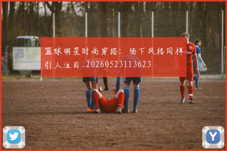 篮球明星时尚穿搭：场下风格同样引人注目_20260523113623