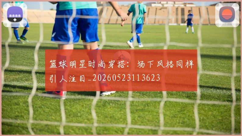 篮球明星时尚穿搭：场下风格同样引人注目_20260523113623