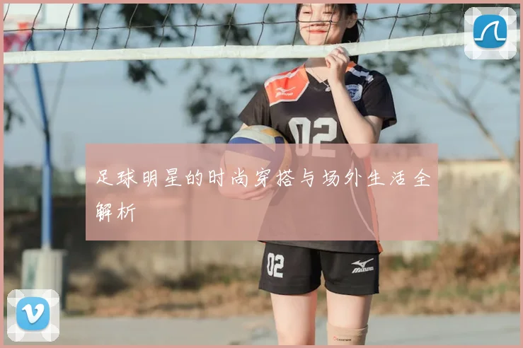 足球明星的时尚穿搭与场外生活全解析