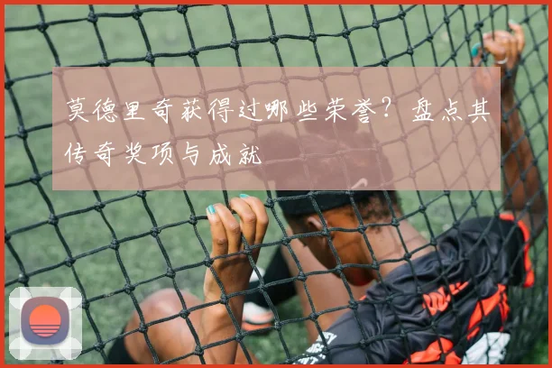 莫德里奇获得过哪些荣誉？盘点其传奇奖项与成就