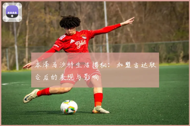 本泽马沙特生活揭秘:加盟吉达联合后的表现与影响