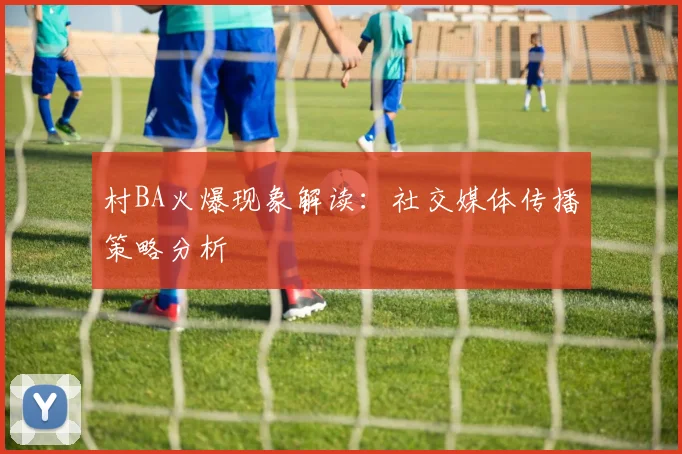 村BA火爆现象解读:社交媒体传播策略分析