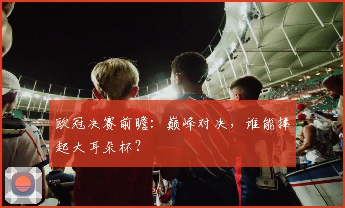 欧冠决赛前瞻：巅峰对决，谁能捧起大耳朵杯？