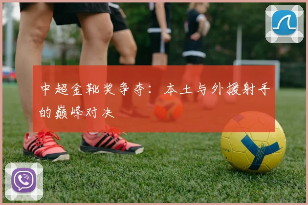 中超金靴奖争夺：本土与外援射手的巅峰对决