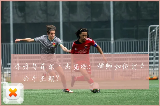 乔丹与菲尔·杰克逊：禅师如何打造公牛王朝？
