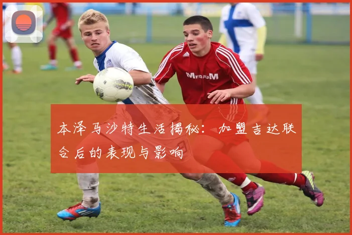 本泽马沙特生活揭秘：加盟吉达联合后的表现与影响