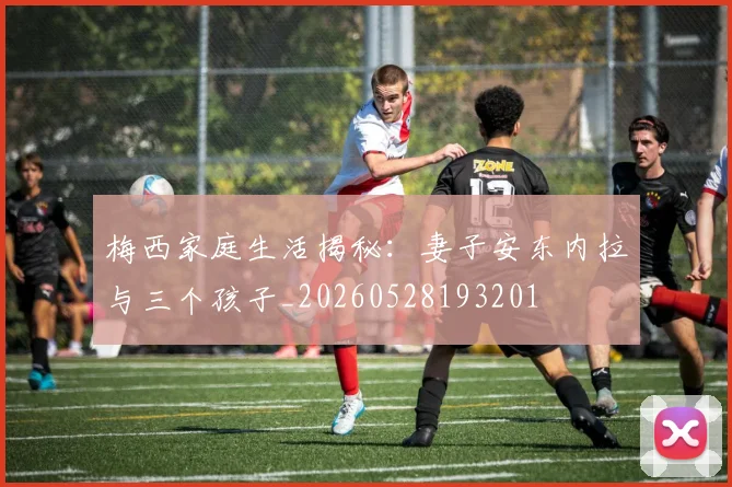 梅西家庭生活揭秘：妻子安东内拉与三个孩子_20260528193201