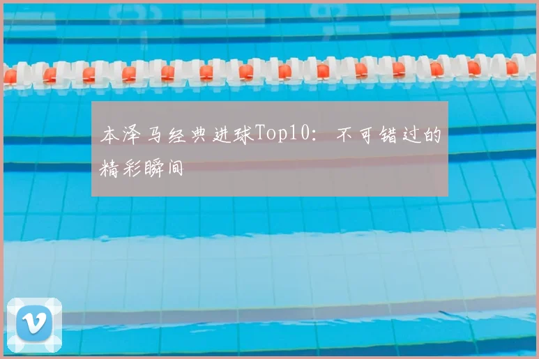 本泽马经典进球Top10：不可错过的精彩瞬间