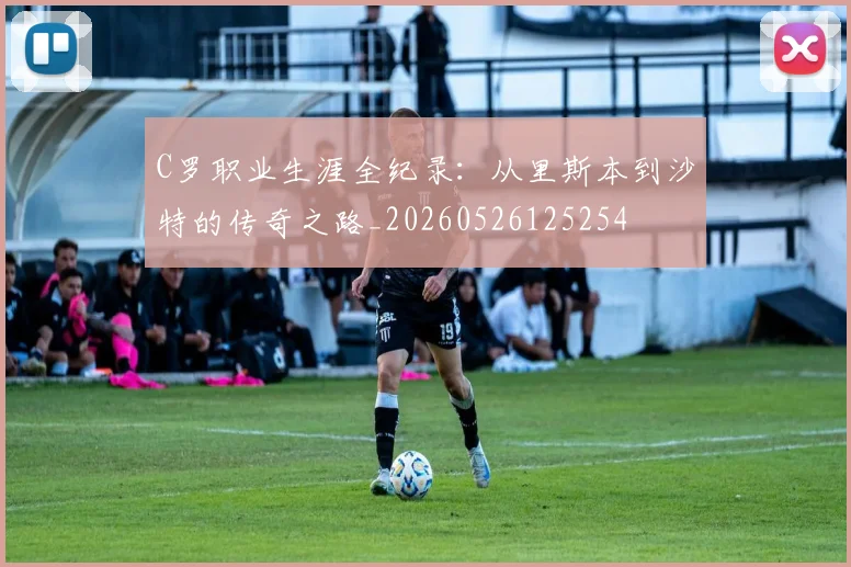 C罗职业生涯全纪录:从里斯本到沙特的传奇之路_20260526125254