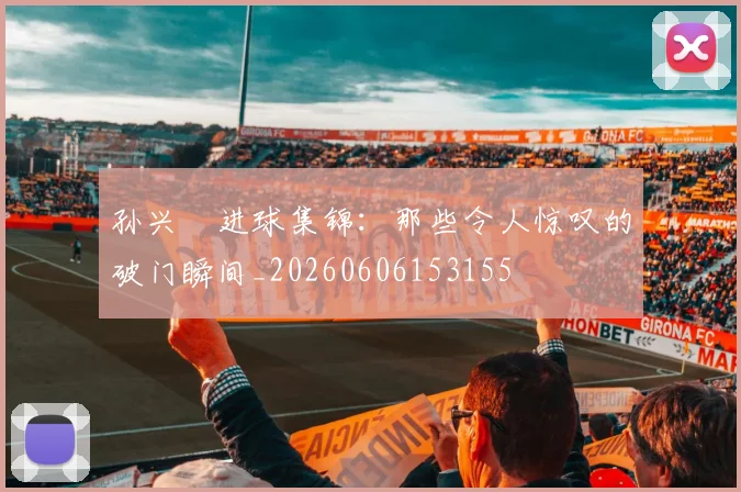 孙兴慜进球集锦:那些令人惊叹的破门瞬间_20260606153155